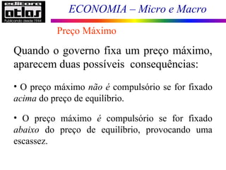 ECONOMIA – Micro e Macro
Preço Máximo
Quando o governo fixa um preço máximo,
aparecem duas possíveis consequências:
• O preço máximo não é compulsório se for fixado
acima do preço de equilíbrio.
• O preço máximo é compulsório se for fixado
abaixo do preço de equilíbrio, provocando uma
escassez.
 