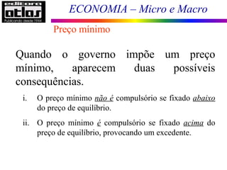ECONOMIA – Micro e Macro
Quando o governo impõe um preço
mínimo, aparecem duas possíveis
consequências.
i. O preço mínimo não é compulsório se fixado abaixo
do preço de equilíbrio.
ii. O preço mínimo é compulsório se fixado acima do
preço de equilíbrio, provocando um excedente.
Preço mínimo
 