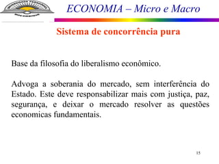 ECONOMIA – Micro e Macro
15
Sistema de concorrência pura
Base da filosofia do liberalismo econômico.
Advoga a soberania do mercado, sem interferência do
Estado. Este deve responsabilizar mais com justiça, paz,
segurança, e deixar o mercado resolver as questões
economicas fundamentais.
 