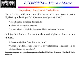 ECONOMIA – Micro e Macro
Os governos utilizam impostos para arrecadar receita para
objetivos públicos, porém apresentam impactos como:
desestímulo a atividade do mercado;
 queda na quantidade vendida;
 compradores e vendedores compartilham o ônus do imposto.
Incidência tributária é o estudo da distribuição do ônus de um
imposto.
 Como se divide o ônus de um imposto?
Como os efeitos dos impostos sobre os vendedores se comparam com os
efeitos sobre os compradores?
Impostos e Incidência Tributária
As respostas para esta questões dependem da elasticidade da demanda e da elasticidadeAs respostas para esta questões dependem da elasticidade da demanda e da elasticidade
da ofertada oferta..
 