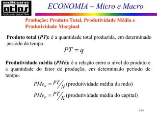 ECONOMIA – Micro e Macro
164
Produto total (PT): é a quantidade total produzida, em determinado
período de tempo.
Produção: Produto Total, Produtividade Média e
Produtividade Marginal
PT q=
Produtividade média (PMe): é a relação entre o nível do produto e
a quantidade do fator de produção, em determinado período de
tempo.
(produtividade média da mdo)
(produtividade média do capital)
N
K
PTPMe
N
PTPMe
K
=
=
 