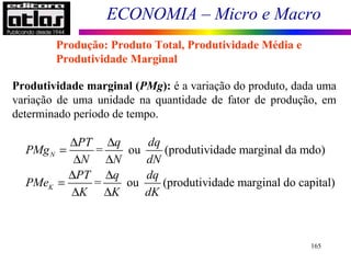 ECONOMIA – Micro e Macro
165
Produção: Produto Total, Produtividade Média e
Produtividade Marginal
Produtividade marginal (PMg): é a variação do produto, dada uma
variação de uma unidade na quantidade de fator de produção, em
determinado período de tempo.
= ou (produtividade marginal da mdo)
= ou (produtividade marginal do capital)
N
K
PT q dq
PMg
N N dN
PT q dq
PMe
K K dK
∆ ∆
=
∆ ∆
∆ ∆
=
∆ ∆
 