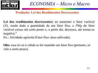 ECONOMIA – Micro e Macro
167
Lei dos rendimentos decrescentes: ao aumentar o fator variável
(N), sendo dada a quantidade de um fator fixo, a PMg do fator
variável cresce até certo ponto e, a partir daí, decresce, até tornar-se
negativa.”
Ex.: Atividade agrícola (Fator fixo: área cultivada).
Obs: essa lei só é válida se for mantido um fator fixo (portanto, só
vale a curto prazo).
Produção: Lei dos Rendimentos Decrescentes
 