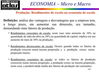 ECONOMIA – Micro e Macro
169
Definição: análise das vantagens e desvantagens que a empresa tem,
a longo prazo, em aumentar sua dimensão, seu tamanho,
demandando mais fatores de produção.
• Rendimentos crescentes de escala: neste caso uma aumento de 10% na
quantidade de mão-de-obra ou 10% na quantidade de capital, implica em um
aumento de mais de 10% na produção;
• Rendimentos decrescentes de escala: Ocorre quando todos os fatores de
produção crescem numa mesma proporção, e a produção cresce numa
proporção menor;
• Rendimentos constantes de escala: se todos os fatores de produção
crescerem numa mesma proporção, a produção cresce na mesma proporção,
neste caso, a produtividade média dos fatores de produção são constantes.
Produção: Rendimentos de escala ou economia de escala
 