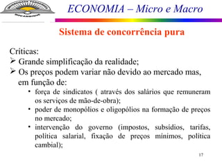 ECONOMIA – Micro e Macro
17
Sistema de concorrência pura
Críticas:
 Grande simplificação da realidade;
 Os preços podem variar não devido ao mercado mas,
em função de:
• força de sindicatos ( através dos salários que remuneram
os serviços de mão-de-obra);
• poder de monopólios e oligopólios na formação de preços
no mercado;
• intervenção do governo (impostos, subsídios, tarifas,
política salarial, fixação de preços mínimos, política
cambial);
 