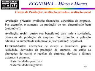 ECONOMIA – Micro e Macro
172
Avaliação privada: avaliação financeira, específica da empresa.
Por exemplo, o aumento da produção de um determinado bem
(automóvel);
Avaliação social: custos (ou benefícios) para toda a sociedade,
derivados da produção da empresa. Por exemplo, a poluição
advinda do aumento de automóveis (externalidade negativa).
Externalidades: alterações de custos e benefícios para a
sociedade, derivadas da produção da empresa, ou então as
alterações de custos e receitas da empresa, devidas a fatores
externos à empresa.
•Externalidades positivas
•Externalidades negativas
Custos de Produção: Avaliação privada e avaliação social
 