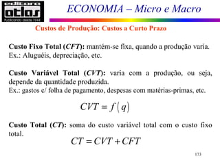ECONOMIA – Micro e Macro
173
Custo Fixo Total (CFT): mantém-se fixa, quando a produção varia.
Ex.: Aluguéis, depreciação, etc.
Custo Variável Total (CVT): varia com a produção, ou seja,
depende da quantidade produzida.
Ex.: gastos c/ folha de pagamento, despesas com matérias-primas, etc.
Custo Total (CT): soma do custo variável total com o custo fixo
total.
Custos de Produção: Custos a Curto Prazo
CT CVT CFT= +
( )CVT f q=
 