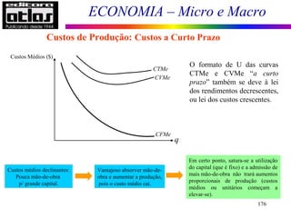 ECONOMIA – Micro e Macro
176
Custos de Produção: Custos a Curto Prazo
Custos Médios ($)
q
CFMe
CVMe
CTMe
O formato de U das curvas
CTMe e CVMe “a curto
prazo” também se deve à lei
dos rendimentos decrescentes,
ou lei dos custos crescentes.
Custos médios declinantes:
Pouca mão-de-obra
p/ grande capital.
Vantajoso absorver mão-de-
obra e aumentar a produção,
pois o custo médio cai.
Em certo ponto, satura-se a utilização
do capital (que é fixo) e a admissão de
mais mão-de-obra não trará aumentos
proporcionais de produção (custos
médios ou unitários começam a
elevar-se).
 