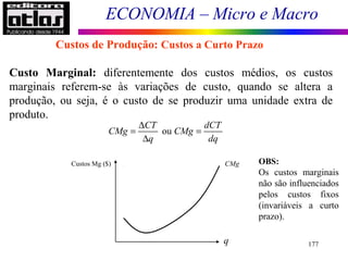 ECONOMIA – Micro e Macro
177
Custo Marginal: diferentemente dos custos médios, os custos
marginais referem-se às variações de custo, quando se altera a
produção, ou seja, é o custo de se produzir uma unidade extra de
produto.
Custos de Produção: Custos a Curto Prazo
ou
CT dCT
CMg CMg
q dq
∆
= =
∆
Custos Mg ($)
q
CMg OBS:
Os custos marginais
não são influenciados
pelos custos fixos
(invariáveis a curto
prazo).
 