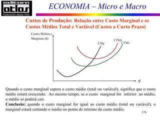ECONOMIA – Micro e Macro
178
Custos de Produção: Relação entre Custo Marginal e os
Custos Médios Total e Variável (Custos a Curto Prazo)
Custos Médios e
Marginais ($)
q
CMg
CTMe
CVMe
Quando o custo marginal supera o custo médio (total ou variável), significa que o custo
médio estará crescendo. Ao mesmo tempo, se o custo marginal for inferior ao médio,
o médio só poderá cair.
Conclusão: quando o custo marginal for igual ao custo médio (total ou variável), o
marginal estará cortando o médio no ponto de mínimo do custo médio.
 