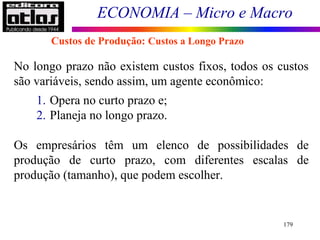 ECONOMIA – Micro e Macro
179
No longo prazo não existem custos fixos, todos os custos
são variáveis, sendo assim, um agente econômico:
1. Opera no curto prazo e;
2. Planeja no longo prazo.
Os empresários têm um elenco de possibilidades de
produção de curto prazo, com diferentes escalas de
produção (tamanho), que podem escolher.
Custos de Produção: Custos a Longo Prazo
 