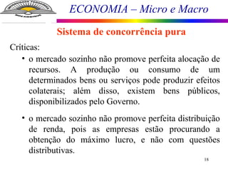 ECONOMIA – Micro e Macro
18
Sistema de concorrência pura
Críticas:
• o mercado sozinho não promove perfeita alocação de
recursos. A produção ou consumo de um
determinados bens ou serviços pode produzir efeitos
colaterais; além disso, existem bens públicos,
disponibilizados pelo Governo.
• o mercado sozinho não promove perfeita distribuição
de renda, pois as empresas estão procurando a
obtenção do máximo lucro, e não com questões
distributivas.
 