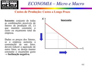 ECONOMIA – Micro e Macro
182
Isocusto: conjunto de todas
as combinações possíveis de
fatores de produção (K, L)
que mantém constante o
custo ou orçamento total da
empresa.
Dados os preços dos fatores,
se a empresa aumenta a
contratação de um fator,
deverá reduzir a aquisição de
outro fator, se deseja manter
constante o orçamento gasto
→ Inclinação negativa.
K
L
Isocusto
Custos de Produção: Custos a Longo Prazo
 