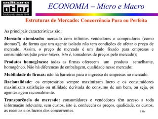 ECONOMIA – Micro e Macro
186
As principais características são:
Mercado atomizado: mercado com infinitos vendedores e compradores (como
átomos”), de forma que um agente isolado não tem condições de afetar o preço de
mercado. Assim, o preço de mercado é um dado fixado para empresas e
consumidores (são price-takers, isto é, tomadores de preços pelo mercado);
Produtos homogêneos: todas as firmas oferecem um produto semelhante,
homogêneo. Não há diferenças de embalagem, qualidade nesse mercado;
Mobilidade de firmas: não há barreiras para o ingresso de empresas no mercado.
Racionalidade: os empresários sempre maximizam lucro e os consumidores
maximizam satisfação ou utilidade derivada do consumo de um bem, ou seja, os
agentes agem racionalmente.
Transparência do mercado: consumidores e vendedores têm acesso a toda
informação relevante, sem custos, isto é, conhecem os preços, qualidade, os custos,
as receitas e os lucros dos concorrentes.
Estruturas de Mercado: Concorrência Pura ou Perfeita
 