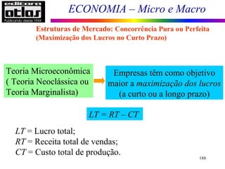 ECONOMIA – Micro e Macro
188
Teoria Microeconômica
( Teoria Neoclássica ou
Teoria Marginalista)
Empresas têm como objetivo
maior a maximização dos lucros
(a curto ou a longo prazo)
LT = RT – CT
LT = Lucro total;
RT = Receita total de vendas;
CT = Custo total de produção.
Estruturas de Mercado: Concorrência Pura ou Perfeita
(Maximização dos Lucros no Curto Prazo)
 