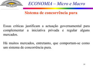 ECONOMIA – Micro e Macro
19
Sistema de concorrência pura
Essas críticas justificam a actuação governamental para
complementar a iniciativa privada e regular alguns
mercados.
Há muitos mercados, entretanto, que comportam-se como
um sistema de concorrência pura.
 