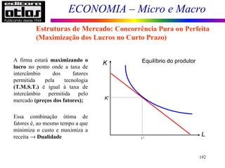 ECONOMIA – Micro e Macro
192
A firma estará maximizando o
lucro no ponto onde a taxa de
intercâmbio dos fatores
permitida pela tecnologia
(T.M.S.T.) é igual à taxa de
intercâmbio permitida pelo
mercado (preços dos fatores);
Essa combinação ótima de
fatores é, ao mesmo tempo a que
minimiza o custo e maximiza a
receita → Dualidade
Estruturas de Mercado: Concorrência Pura ou Perfeita
(Maximização dos Lucros no Curto Prazo)
K
L
Equilíbrio do produtor
K*
L*
 