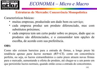 ECONOMIA – Micro e Macro
195
Características básicas:
• muitas empresas, produzindo um dado bem ou serviço;
• cada empresa produz um produto diferenciado, mas com
substitutos próximos;
• cada empresa tem um certo poder sobre os preços, dado que os
produtos são diferenciados, e o consumidor tem opções de
escolha, de acordo com sua preferência.
OBS:
Como não existem barreiras para a entrada de firmas, a longo prazo há
tendência apenas para lucros normaistendência apenas para lucros normais (RT=CT)(RT=CT), como em concorrência
perfeita, ou seja, os lucros extraordinários a curto prazo atraem novas firmas
para o mercado, aumentando a oferta do produto, até chegar-se a um ponto em
que persistirão lucros normais, quando então cessa a entrada de concorrentes.
Estruturas de Mercado: Concorrência Monopolística
 