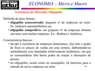 ECONOMIA – Micro e Macro
196
Definido de duas formas:
• oligopólio conecentrado: pequeno nº de empresas no setor.
Ex. Indústria automobilística ou;
• oligopólio competitivo: um pequeno nº de empresas domina
um setor com muitas empresas. Ex.: Brahma e Antártica.
Características básicas:
• devido à existência de empresas dominantes, elas têm o poder
de fixar os preços de venda em seus termos, defrontando-se
normalmente com demandas relativamente inelásticas, em que
os consumidores têm baixo poder de reação a alterações de
preços;
• no oligopólio, assim como no monopólio, há barreiras para a
entrada de novas empresas no setor.
Estruturas de Mercado: Oligopólio
 