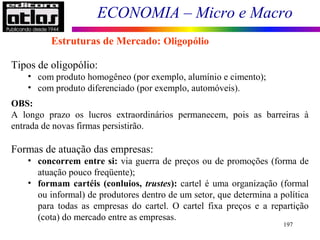 ECONOMIA – Micro e Macro
197
Tipos de oligopólio:
• com produto homogêneo (por exemplo, alumínio e cimento);
• com produto diferenciado (por exemplo, automóveis).
OBS:
A longo prazo os lucros extraordinários permanecem, pois as barreiras à
entrada de novas firmas persistirão.
Formas de atuação das empresas:
• concorrem entre si: via guerra de preços ou de promoções (forma de
atuação pouco freqüente);
• formam cartéis (conluios, trustes): cartel é uma organização (formal
ou informal) de produtores dentro de um setor, que determina a política
para todas as empresas do cartel. O cartel fixa preços e a repartição
(cota) do mercado entre as empresas.
Estruturas de Mercado: Oligopólio
 