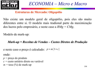ECONOMIA – Micro e Macro
198
Estruturas de Mercado: Oligopólio
Não existe um modelo geral de oligopólio, pois eles são muito
diferentes entre si. O modelo mais tradional parte da maximização
dos lucros pelo empresário, e neste caso a RMg = CMg.
Modelo de mark-up:
Mark-up = Receitas de Vendas – Custos Diretos de ProduçãoMark-up = Receitas de Vendas – Custos Diretos de Produção
e neste caso o preço é calculado:
onde:
p = preço do produto
c = custo unitário direto ou variável
m = taxa (%) de mark-up
( )1p m c= +
 
