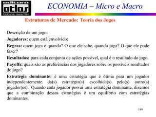 ECONOMIA – Micro e Macro
199
Estruturas de Mercado: Teoria dos Jogos
Descrição de um jogo:
Jogadores: quem está envolvido;
Regras: quem joga e quando? O que ele sabe, quando joga? O que ele pode
fazer?
Resultados: para cada conjunto de ações possível, qual é o resultado do jogo.
Payoffs: quais são as preferências dos jogadores sobre os possíveis resultados
do jogo?
Estratégia dominante: é uma estratégia que é ótima para um jogador
independentemente da(s) estratégia(s) escolhida(s) pelo(s) outro(s)
jogador(es). Quando cada jogador possui uma estratégia dominante, dizemos
que a combinação dessas estratégias é um equilíbrio com estratégias
dominantes.
 