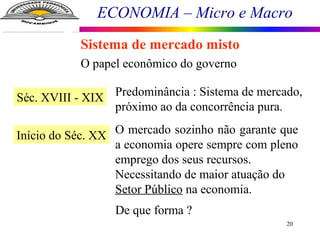 ECONOMIA – Micro e Macro
20
Sistema de mercado misto
O papel econômico do governo
Séc. XVIII - XIX Predominância : Sistema de mercado,
próximo ao da concorrência pura.
Início do Séc. XX O mercado sozinho não garante que
a economia opere sempre com pleno
emprego dos seus recursos.
Necessitando de maior atuação do
Setor Público na economia.
De que forma ?
 