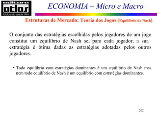 ECONOMIA – Micro e Macro
202
O conjunto das estratégias escolhidas pelos jogadores de um jogo
constitui um equilíbrio de Nash se, para cada jogador, a sua
estratégia é ótima dadas as estratégias adotadas pelos outros
jogadores.
• Todo equilíbrio com estratégias dominantes é um equilíbrio de Nash mas
nem todo equilíbrio de Nash é um equilíbrio com estratégias dominantes.
Estruturas de Mercado: Teoria dos Jogos (Equilíbrio de Nash)
 