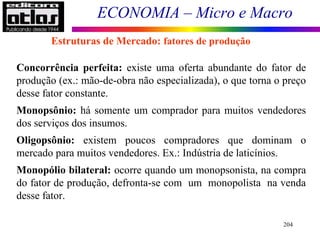 ECONOMIA – Micro e Macro
204
Concorrência perfeita: existe uma oferta abundante do fator de
produção (ex.: mão-de-obra não especializada), o que torna o preço
desse fator constante.
Monopsônio: há somente um comprador para muitos vendedores
dos serviços dos insumos.
Oligopsônio: existem poucos compradores que dominam o
mercado para muitos vendedores. Ex.: Indústria de laticínios.
Monopólio bilateral: ocorre quando um monopsonista, na compra
do fator de produção, defronta-se com um monopolista na venda
desse fator.
Estruturas de Mercado: fatores de produção
 