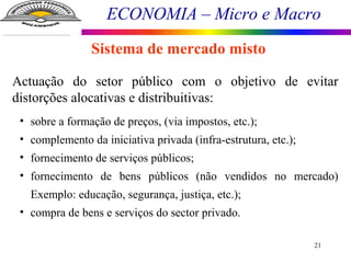 ECONOMIA – Micro e Macro
21
Sistema de mercado misto
Actuação do setor público com o objetivo de evitar
distorções alocativas e distribuitivas:
• sobre a formação de preços, (via impostos, etc.);
• complemento da iniciativa privada (infra-estrutura, etc.);
• fornecimento de serviços públicos;
• fornecimento de bens públicos (não vendidos no mercado)
Exemplo: educação, segurança, justiça, etc.);
• compra de bens e serviços do sector privado.
 