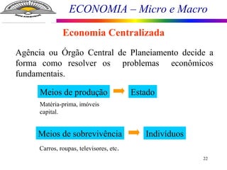 ECONOMIA – Micro e Macro
22
Economia Centralizada
Agência ou Órgão Central de Planeiamento decide a
forma como resolver os problemas econômicos
fundamentais.
Meios de produção Estado
Matéria-prima, imóveis
capital.
Meios de sobrevivência Indivíduos
Carros, roupas, televisores, etc.
 
