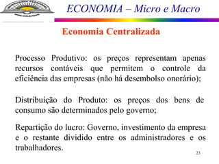 ECONOMIA – Micro e Macro
23
Economia Centralizada
Processo Produtivo: os preços representam apenas
recursos contáveis que permitem o controle da
eficiência das empresas (não há desembolso onorário);
Distribuição do Produto: os preços dos bens de
consumo são determinados pelo governo;
Repartição do lucro: Governo, investimento da empresa
e o restante dividido entre os administradores e os
trabalhadores.
 