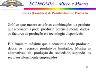 ECONOMIA – Micro e Macro
25
Gráfico que mostra as várias combinações de produto
que a economia pode produzir potencialmente, dados
os factores de produção e a tecnologia disponíveis.
É a fronteira máxima que a economia pode produzir,
dados os recursos produtivos limitados. Mostra as
alternativas de produção da sociedade, supondo os
recursos plenamente empregados.
Curva (Fronteira) de Possibilidade de Produção
 