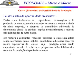 ECONOMIA – Micro e Macro
27
Lei dos custos de oportunidade crescentes:
Dadas como inalteradas as capacidades tecnológicas e de
produção de uma economia e estando o sistema a operar a níveis
de pleno emprego, a obtenção de quantidades adicionais de
determinada classe de produto implica necessariamente a redução
das quantidades de outra classe.
Em resposta a constantes reduções impostas à classe que estará
sendo sacrificada, serão obtidas quantidades adicionais cada vez
menos expressivas da classe cuja produção estará sendo
aumentada, devido à relativa e progressiva inflexibilidade dos
recursos de produção disponíveis e em uso.
Curva (Fronteira) de Possibilidade de Produção
 