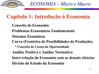 ECONOMIA – Micro e Macro
3
Conceito de Economia
Problemas Economicos Fundamentais
Sistemas Econmicos
Curva (Fronteira de Possibilidades de Produção).
• Conceito de Custos de Oportunidade
Análise Positiva e Análise Normativa
Inter-relação da Economia com as demais ciências
Divisão do Estudo da Economia
Capítulo 1: Introdução à Economia
 