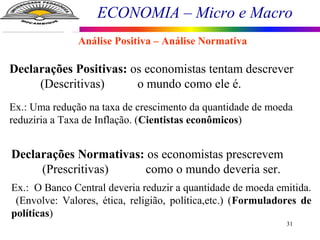 ECONOMIA – Micro e Macro
31
Análise Positiva – Análise Normativa
Declarações Positivas: os economistas tentam descrever
(Descritivas) o mundo como ele é.
Ex.: Uma redução na taxa de crescimento da quantidade de moeda
reduziria a Taxa de Inflação. (Cientistas econômicos)
Declarações Normativas: os economistas prescrevem
(Prescritivas) como o mundo deveria ser.
Ex.: O Banco Central deveria reduzir a quantidade de moeda emitida.
(Envolve: Valores, ética, religião, política,etc.) (Formuladores de
políticas)
 