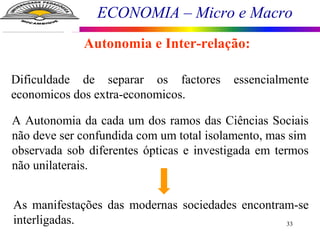 ECONOMIA – Micro e Macro
33
Dificuldade de separar os factores essencialmente
economicos dos extra-economicos.
A Autonomia da cada um dos ramos das Ciências Sociais
não deve ser confundida com um total isolamento, mas sim
observada sob diferentes ópticas e investigada em termos
não unilaterais.
As manifestações das modernas sociedades encontram-se
interligadas.
Autonomia e Inter-relação:
 