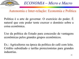 ECONOMIA – Micro e Macro
35
Política é a arte de governar. O exercício do poder. É
natural que este poder tente exercer o domínio sobre a
coisa econômica.
Uso da política do Estado para concessão de vantagens
econômicas pelos grandes grupos econômicos.
Ex.: Agricultores na época da política do café com leite.
Crédito subsidiado e tarifas protecionistas para grandes
industrias.
Autonomia e Inter-relação: Economia e Política
 