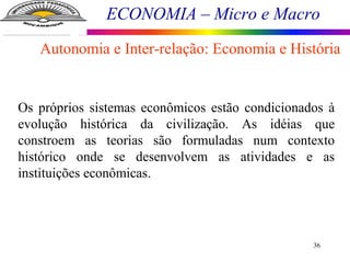 ECONOMIA – Micro e Macro
36
Os próprios sistemas econômicos estão condicionados à
evolução histórica da civilização. As idéias que
constroem as teorias são formuladas num contexto
histórico onde se desenvolvem as atividades e as
instituições econômicas.
Autonomia e Inter-relação: Economia e História
 