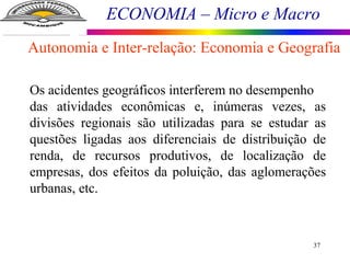 ECONOMIA – Micro e Macro
37
Os acidentes geográficos interferem no desempenho
das atividades econômicas e, inúmeras vezes, as
divisões regionais são utilizadas para se estudar as
questões ligadas aos diferenciais de distribuição de
renda, de recursos produtivos, de localização de
empresas, dos efeitos da poluição, das aglomerações
urbanas, etc.
Autonomia e Inter-relação: Economia e Geografia
 