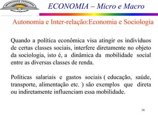 ECONOMIA – Micro e Macro
38
Quando a política econômica visa atingir os indivíduos
de certas classes sociais, interfere diretamente no objeto
da sociologia, isto é, a dinâmica da mobilidade social
entre as diversas classes de renda.
Políticas salariais e gastos sociais ( educação, saúde,
transporte, alimentação etc. ) são exemplos que direta
ou indiretamente influenciam essa mobilidade.
Autonomia e Inter-relação:Economia e Sociologia
 