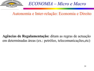 ECONOMIA – Micro e Macro
39
Autonomia e Inter-relação: Economia e Direito
Agências de Regulamentação: ditam as regras de actuação
em determinadas áreas (ex.: petróleo, telecomunicações,etc)
 