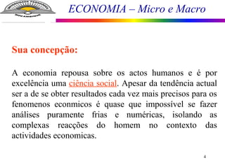 ECONOMIA – Micro e Macro
4
Sua concepção:
A economia repousa sobre os actos humanos e é por
excelência uma ciência social. Apesar da tendência actual
ser a de se obter resultados cada vez mais precisos para os
fenomenos econmicos é quase que impossível se fazer
análises puramente frias e numéricas, isolando as
complexas reacções do homem no contexto das
actividades economicas.
 