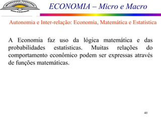 ECONOMIA – Micro e Macro
40
A Economia faz uso da lógica matemática e das
probabilidades estatísticas. Muitas relações do
comportamento econômico podem ser expressas através
de funções matemáticas.
Autonomia e Inter-relação: Economia, Matemática e Estatística
 