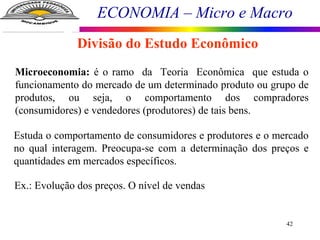 ECONOMIA – Micro e Macro
42
Divisão do Estudo Econômico
Microeconomia: é o ramo da Teoria Econômica que estuda o
funcionamento do mercado de um determinado produto ou grupo de
produtos, ou seja, o comportamento dos compradores
(consumidores) e vendedores (produtores) de tais bens.
Estuda o comportamento de consumidores e produtores e o mercado
no qual interagem. Preocupa-se com a determinação dos preços e
quantidades em mercados específicos.
Ex.: Evolução dos preços. O nível de vendas
 