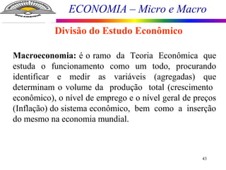 ECONOMIA – Micro e Macro
43
Macroeconomia: é o ramo da Teoria Econômica que
estuda o funcionamento como um todo, procurando
identificar e medir as variáveis (agregadas) que
determinam o volume da produção total (crescimento
econômico), o nível de emprego e o nível geral de preços
(Inflação) do sistema econômico, bem como a inserção
do mesmo na economia mundial.
Divisão do Estudo Econômico
 