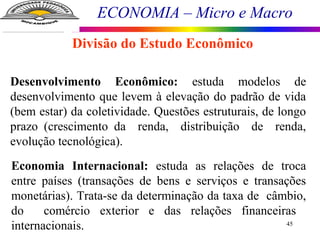 ECONOMIA – Micro e Macro
45
Divisão do Estudo Econômico
Desenvolvimento Econômico: estuda modelos de
desenvolvimento que levem à elevação do padrão de vida
(bem estar) da coletividade. Questões estruturais, de longo
prazo (crescimento da renda, distribuição de renda,
evolução tecnológica).
Economia Internacional: estuda as relações de troca
entre países (transações de bens e serviços e transações
monetárias). Trata-se da determinação da taxa de câmbio,
do comércio exterior e das relações financeiras
internacionais.
 