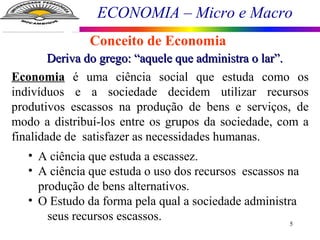 ECONOMIA – Micro e Macro
5
Conceito de Economia
Deriva do grego: “aquele que administra o lar”.Deriva do grego: “aquele que administra o lar”.
Economia é uma ciência social que estuda como os
indivíduos e a sociedade decidem utilizar recursos
produtivos escassos na produção de bens e serviços, de
modo a distribuí-los entre os grupos da sociedade, com a
finalidade de satisfazer as necessidades humanas.
• A ciência que estuda a escassez.
• A ciência que estuda o uso dos recursos escassos na
produção de bens alternativos.
• O Estudo da forma pela qual a sociedade administra
seus recursos escassos.
 