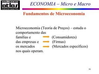 ECONOMIA – Micro e Macro
50
Fundamentos de Microeconomia
Microeconomia (Teoria de Preços) – estuda o
comportamento das
famílias e (Consumidores)
das empresas e (Firmas)
os mercados (Mercados específicos)
nos quais operam.
 