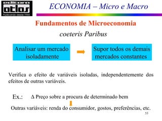ECONOMIA – Micro e Macro
53
Fundamentos de Microeconomia
coeteris Paribus
Analisar um mercado
isoladamente
Supor todos os demais
mercados constantes
- O mercado em estudo não afeta e não é afetado pelos
demais.
Verifica o efeito de variáveis isoladas, independentemente dos
efeitos de outras variáveis.
Ex.: ∆ Preço sobre a procura de determinado bem
Independente
Outras variáveis: renda do consumidor, gostos, preferências, etc.
 